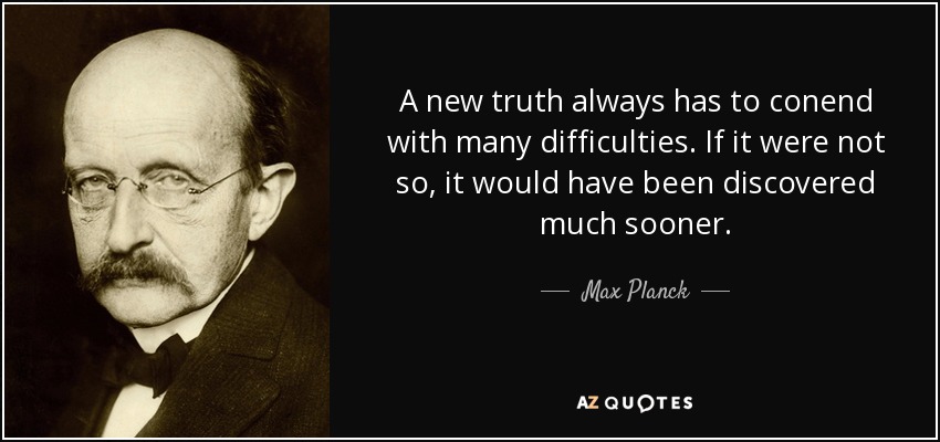A new truth always has to conend with many difficulties. If it were not so, it would have been discovered much sooner. - Max Planck