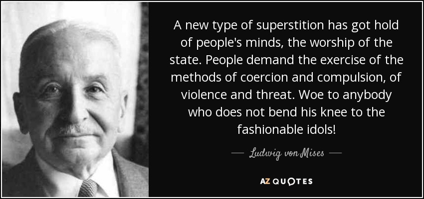 A new type of superstition has got hold of people's minds, the worship of the state. People demand the exercise of the methods of coercion and compulsion, of violence and threat. Woe to anybody who does not bend his knee to the fashionable idols! - Ludwig von Mises
