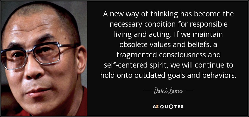 A new way of thinking has become the necessary condition for responsible living and acting. If we maintain obsolete values and beliefs, a fragmented consciousness and self-centered spirit, we will continue to hold onto outdated goals and behaviors. - Dalai Lama
