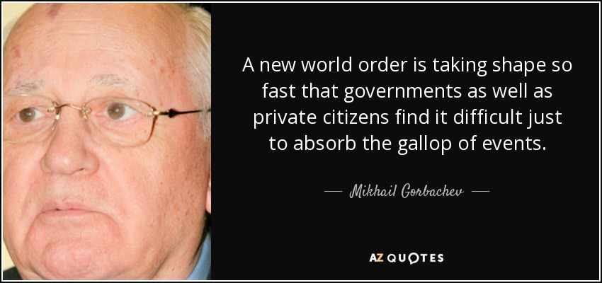 A new world order is taking shape so fast that governments as well as private citizens find it difficult just to absorb the gallop of events. - Mikhail Gorbachev