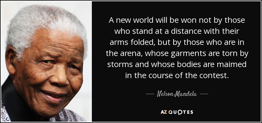 A new world will be won not by those who stand at a distance with their arms folded, but by those who are in the arena, whose garments are torn by storms and whose bodies are maimed in the course of the contest. - Nelson Mandela