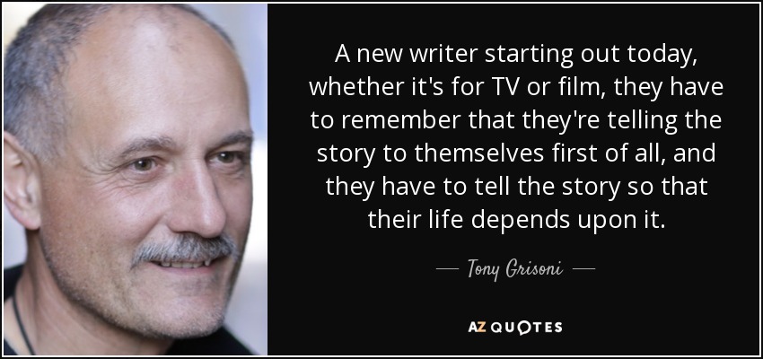 A new writer starting out today, whether it's for TV or film, they have to remember that they're telling the story to themselves first of all, and they have to tell the story so that their life depends upon it. - Tony Grisoni
