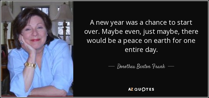 A new year was a chance to start over. Maybe even, just maybe, there would be a peace on earth for one entire day. - Dorothea Benton Frank