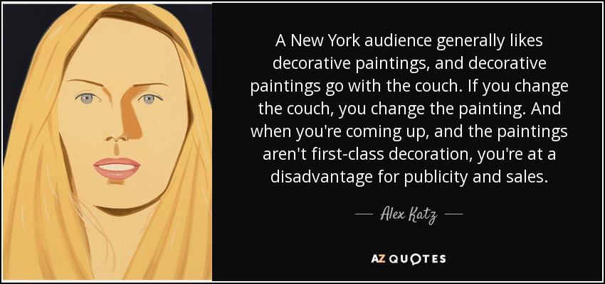 A New York audience generally likes decorative paintings, and decorative paintings go with the couch. If you change the couch, you change the painting. And when you're coming up, and the paintings aren't first-class decoration, you're at a disadvantage for publicity and sales. - Alex Katz