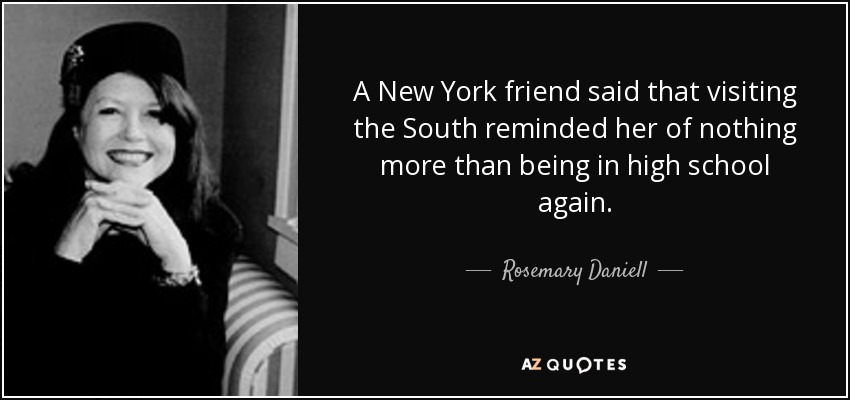 A New York friend said that visiting the South reminded her of nothing more than being in high school again. - Rosemary Daniell