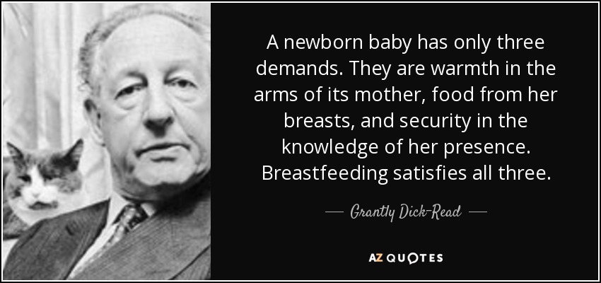 A newborn baby has only three demands. They are warmth in the arms of its mother, food from her breasts, and security in the knowledge of her presence. Breastfeeding satisfies all three. - Grantly Dick-Read