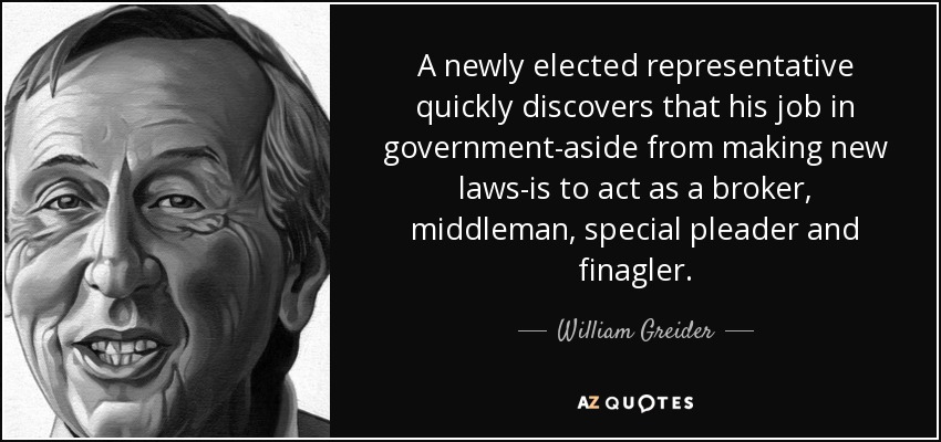 A newly elected representative quickly discovers that his job in government-aside from making new laws-is to act as a broker, middleman, special pleader and finagler. - William Greider
