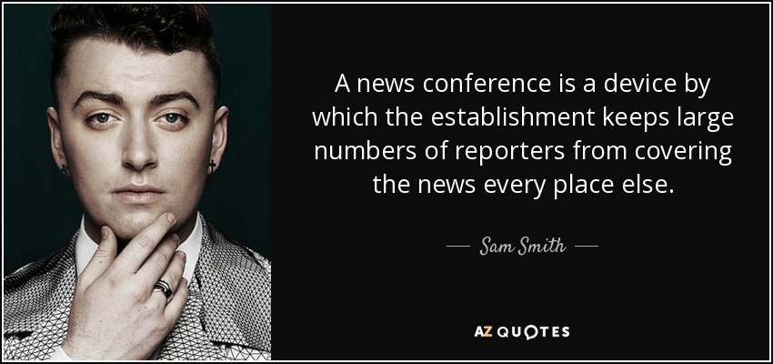 A news conference is a device by which the establishment keeps large numbers of reporters from covering the news every place else. - Sam Smith