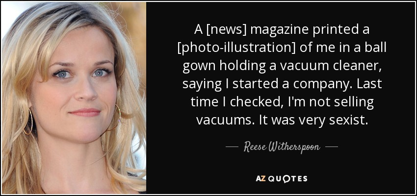 A [news] magazine printed a [photo-illustration] of me in a ball gown holding a vacuum cleaner, saying I started a company. Last time I checked, I'm not selling vacuums. It was very sexist. - Reese Witherspoon