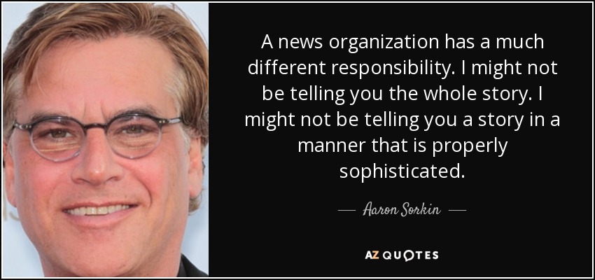 A news organization has a much different responsibility. I might not be telling you the whole story. I might not be telling you a story in a manner that is properly sophisticated. - Aaron Sorkin