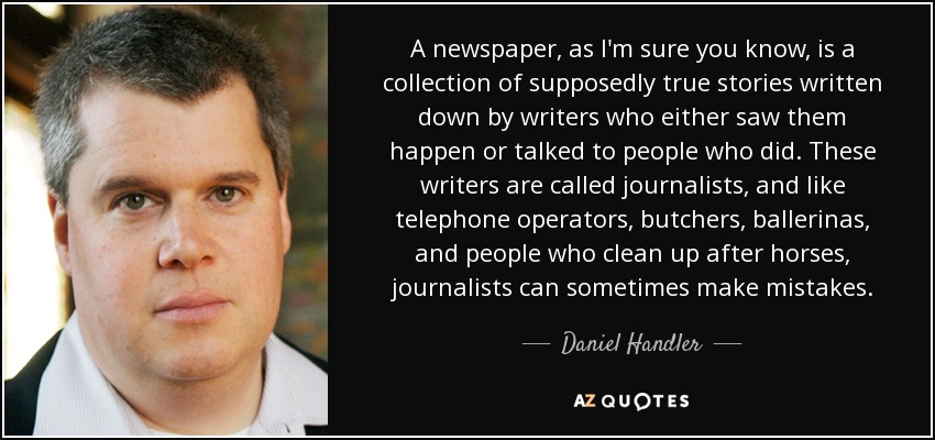 A newspaper, as I'm sure you know, is a collection of supposedly true stories written down by writers who either saw them happen or talked to people who did. These writers are called journalists, and like telephone operators, butchers, ballerinas, and people who clean up after horses, journalists can sometimes make mistakes. - Daniel Handler