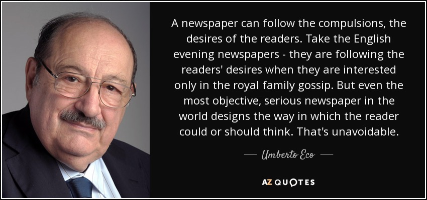 A newspaper can follow the compulsions, the desires of the readers. Take the English evening newspapers - they are following the readers' desires when they are interested only in the royal family gossip. But even the most objective, serious newspaper in the world designs the way in which the reader could or should think. That's unavoidable. - Umberto Eco