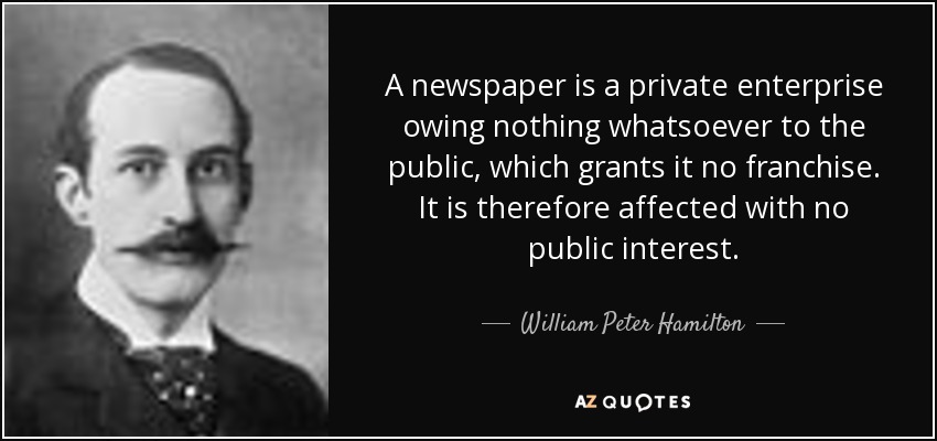A newspaper is a private enterprise owing nothing whatsoever to the public, which grants it no franchise. It is therefore affected with no public interest. - William Peter Hamilton