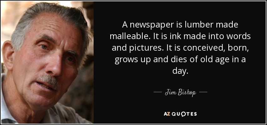 A newspaper is lumber made malleable. It is ink made into words and pictures. It is conceived, born, grows up and dies of old age in a day. - Jim Bishop