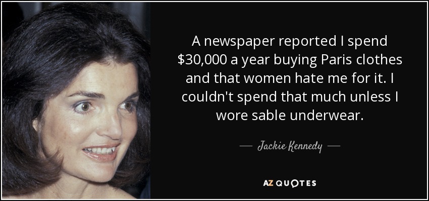 A newspaper reported I spend $30,000 a year buying Paris clothes and that women hate me for it. I couldn't spend that much unless I wore sable underwear. - Jackie Kennedy