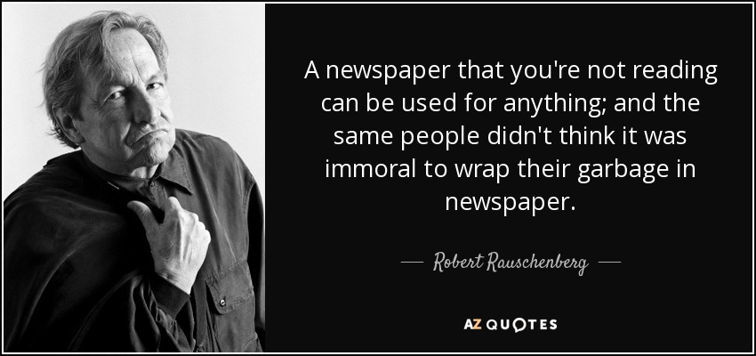 A newspaper that you're not reading can be used for anything; and the same people didn't think it was immoral to wrap their garbage in newspaper. - Robert Rauschenberg