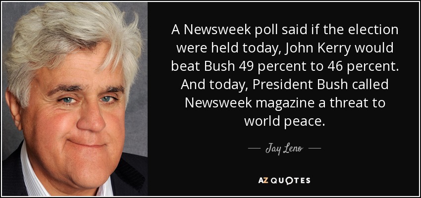 A Newsweek poll said if the election were held today, John Kerry would beat Bush 49 percent to 46 percent. And today, President Bush called Newsweek magazine a threat to world peace. - Jay Leno