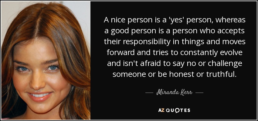 A nice person is a 'yes' person, whereas a good person is a person who accepts their responsibility in things and moves forward and tries to constantly evolve and isn't afraid to say no or challenge someone or be honest or truthful. - Miranda Kerr
