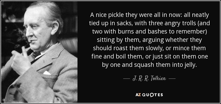 A nice pickle they were all in now: all neatly tied up in sacks, with three angry trolls (and two with burns and bashes to remember) sitting by them, arguing whether they should roast them slowly, or mince them fine and boil them, or just sit on them one by one and squash them into jelly. - J. R. R. Tolkien