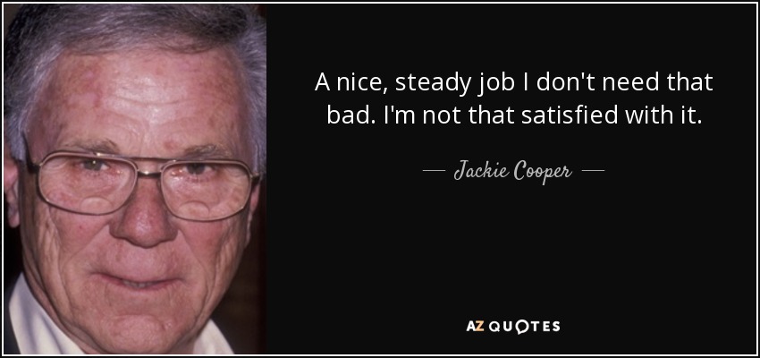 A nice, steady job I don't need that bad. I'm not that satisfied with it. - Jackie Cooper