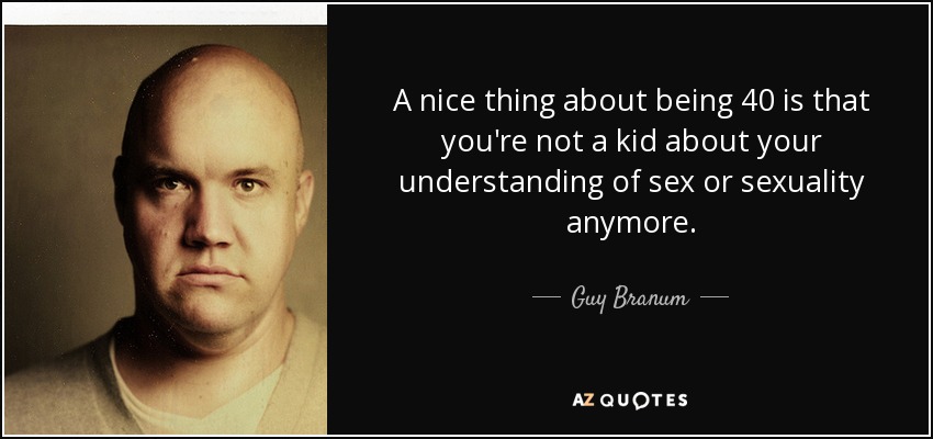 A nice thing about being 40 is that you're not a kid about your understanding of sex or sexuality anymore. - Guy Branum