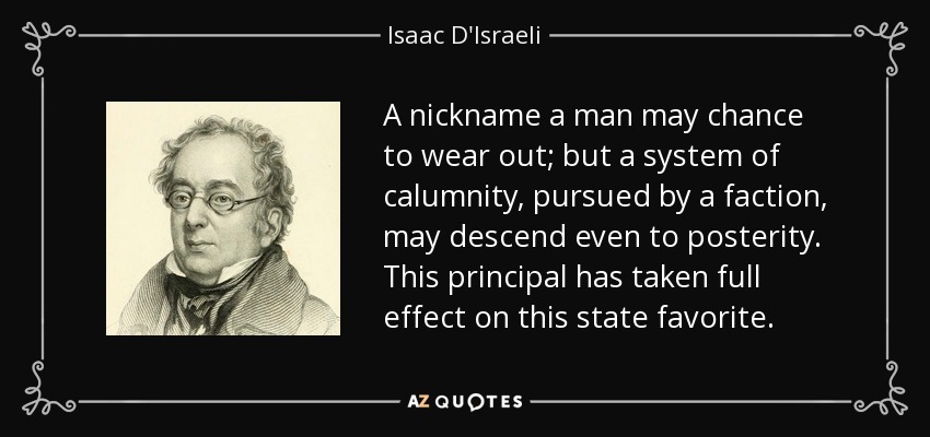 A nickname a man may chance to wear out; but a system of calumnity, pursued by a faction, may descend even to posterity. This principal has taken full effect on this state favorite. - Isaac D'Israeli