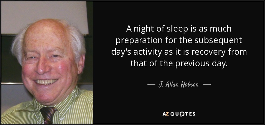 A night of sleep is as much preparation for the subsequent day's activity as it is recovery from that of the previous day. - J. Allan Hobson