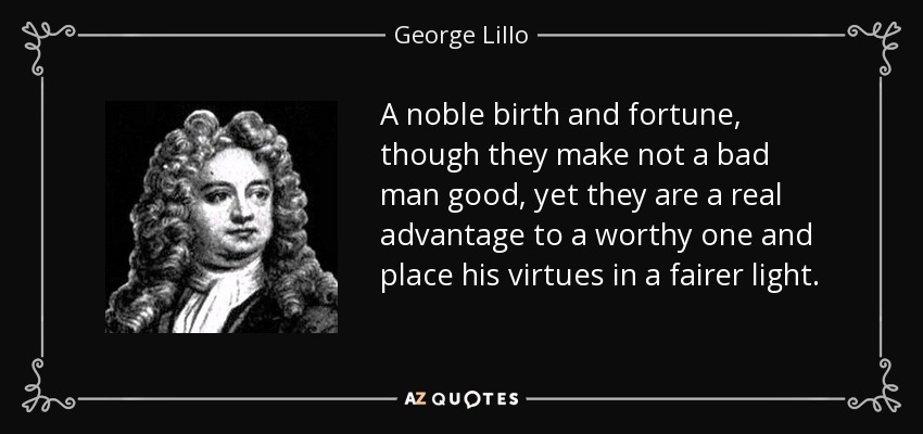 A noble birth and fortune, though they make not a bad man good, yet they are a real advantage to a worthy one and place his virtues in a fairer light. - George Lillo