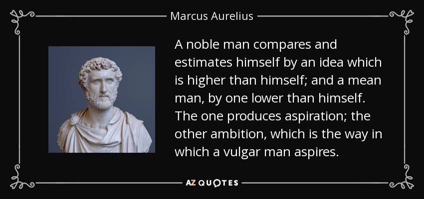 A noble man compares and estimates himself by an idea which is higher than himself; and a mean man, by one lower than himself. The one produces aspiration; the other ambition, which is the way in which a vulgar man aspires. - Marcus Aurelius