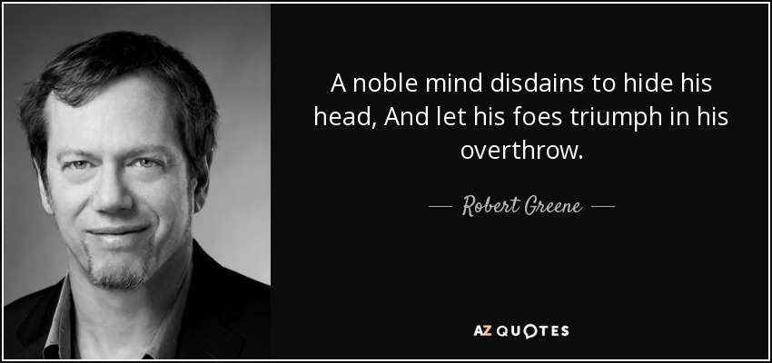 A noble mind disdains to hide his head, And let his foes triumph in his overthrow. - Robert Greene