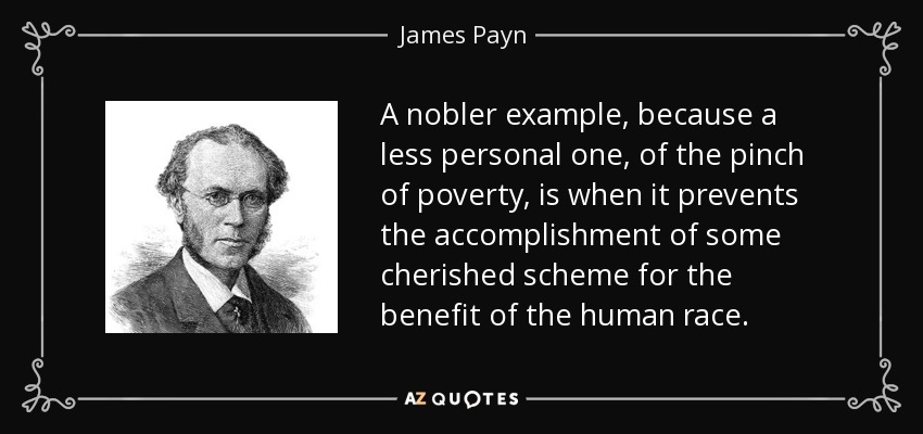 A nobler example, because a less personal one, of the pinch of poverty, is when it prevents the accomplishment of some cherished scheme for the benefit of the human race. - James Payn