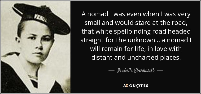 A nomad I was even when I was very small and would stare at the road, that white spellbinding road headed straight for the unknown ... a nomad I will remain for life, in love with distant and uncharted places. - Isabelle Eberhardt