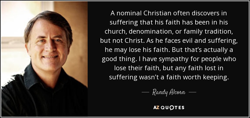 A nominal Christian often discovers in suffering that his faith has been in his church, denomination, or family tradition, but not Christ. As he faces evil and suffering, he may lose his faith. But that’s actually a good thing. I have sympathy for people who lose their faith, but any faith lost in suffering wasn’t a faith worth keeping. - Randy Alcorn
