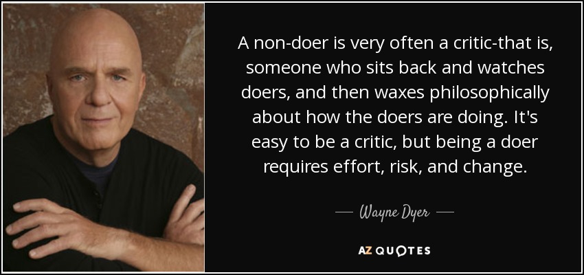 A non-doer is very often a critic-that is, someone who sits back and watches doers, and then waxes philosophically about how the doers are doing. It's easy to be a critic, but being a doer requires effort, risk, and change. - Wayne Dyer