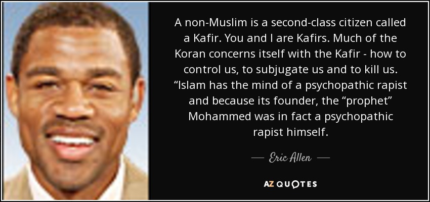 A non-Muslim is a second-class citizen called a Kafir. You and I are Kafirs. Much of the Koran concerns itself with the Kafir - how to control us, to subjugate us and to kill us. “Islam has the mind of a psychopathic rapist and because its founder, the “prophet” Mohammed was in fact a psychopathic rapist himself. - Eric Allen