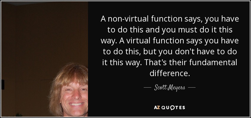 A non-virtual function says, you have to do this and you must do it this way. A virtual function says you have to do this, but you don't have to do it this way. That's their fundamental difference. - Scott Meyers