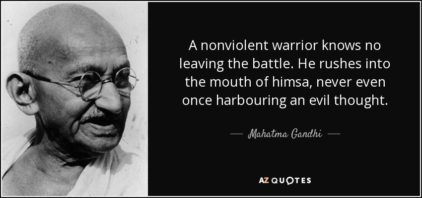 A nonviolent warrior knows no leaving the battle. He rushes into the mouth of himsa, never even once harbouring an evil thought. - Mahatma Gandhi