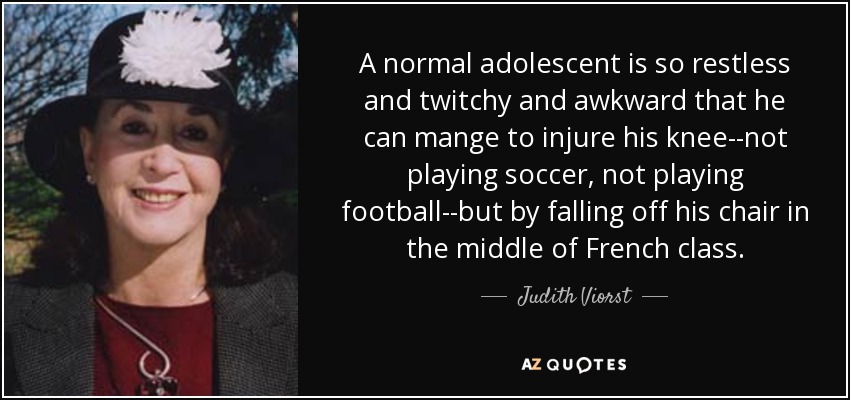 A normal adolescent is so restless and twitchy and awkward that he can mange to injure his knee--not playing soccer, not playing football--but by falling off his chair in the middle of French class. - Judith Viorst