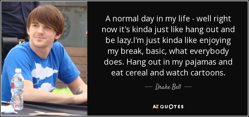 A normal day in my life - well right now it's kinda just like hang out and be lazy .I'm just kinda like enjoying my break, basic, what everybody does. Hang out in my pajamas and eat cereal and watch cartoons. - Drake Bell