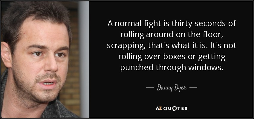 A normal fight is thirty seconds of rolling around on the floor, scrapping, that's what it is. It's not rolling over boxes or getting punched through windows. - Danny Dyer