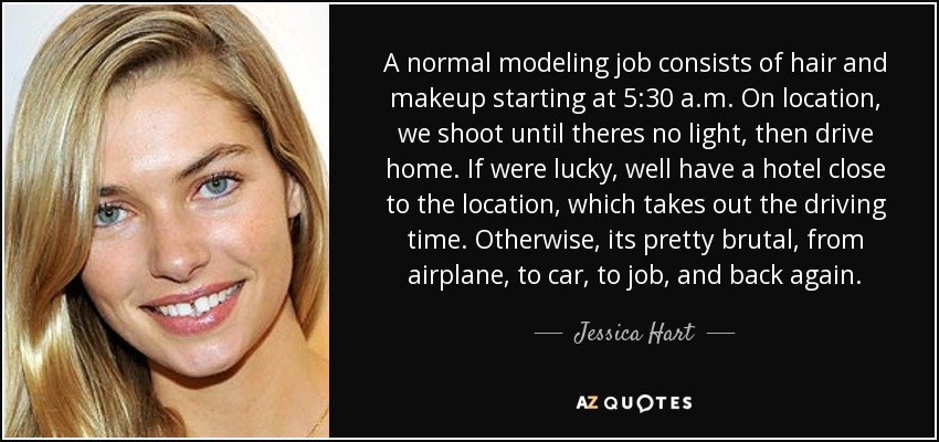 A normal modeling job consists of hair and makeup starting at 5:30 a.m. On location, we shoot until theres no light, then drive home. If were lucky, well have a hotel close to the location, which takes out the driving time. Otherwise, its pretty brutal, from airplane, to car, to job, and back again. - Jessica Hart