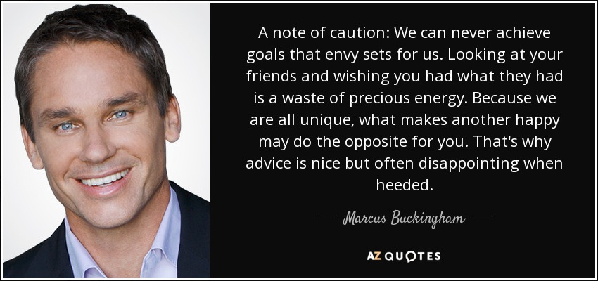 A note of caution: We can never achieve goals that envy sets for us. Looking at your friends and wishing you had what they had is a waste of precious energy. Because we are all unique, what makes another happy may do the opposite for you. That's why advice is nice but often disappointing when heeded. - Marcus Buckingham