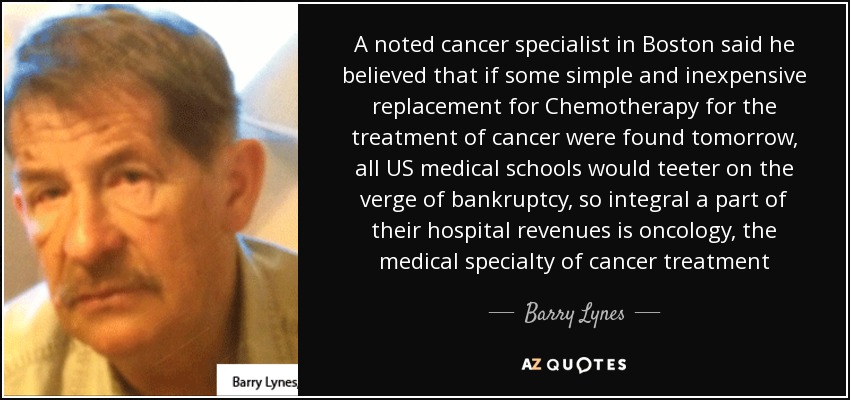 A noted cancer specialist in Boston said he believed that if some simple and inexpensive replacement for Chemotherapy for the treatment of cancer were found tomorrow, all US medical schools would teeter on the verge of bankruptcy, so integral a part of their hospital revenues is oncology, the medical specialty of cancer treatment - Barry Lynes