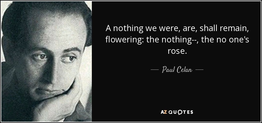 A nothing we were, are, shall remain, flowering: the nothing--, the no one's rose. - Paul Celan