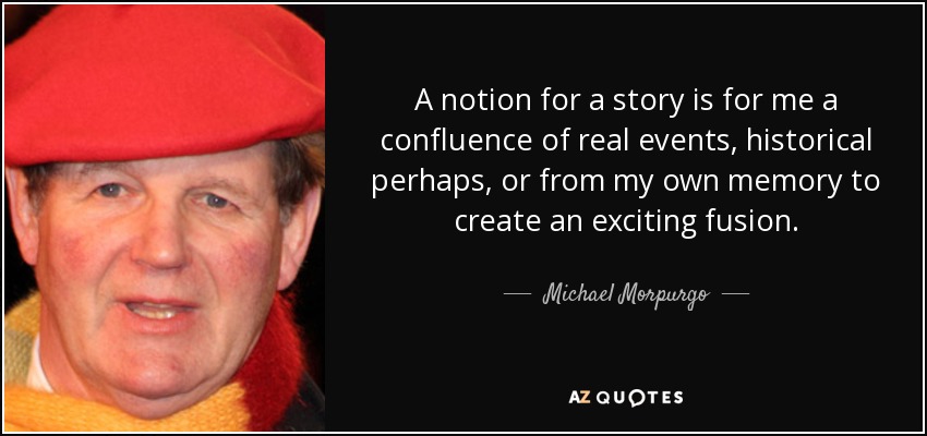 A notion for a story is for me a confluence of real events, historical perhaps, or from my own memory to create an exciting fusion. - Michael Morpurgo