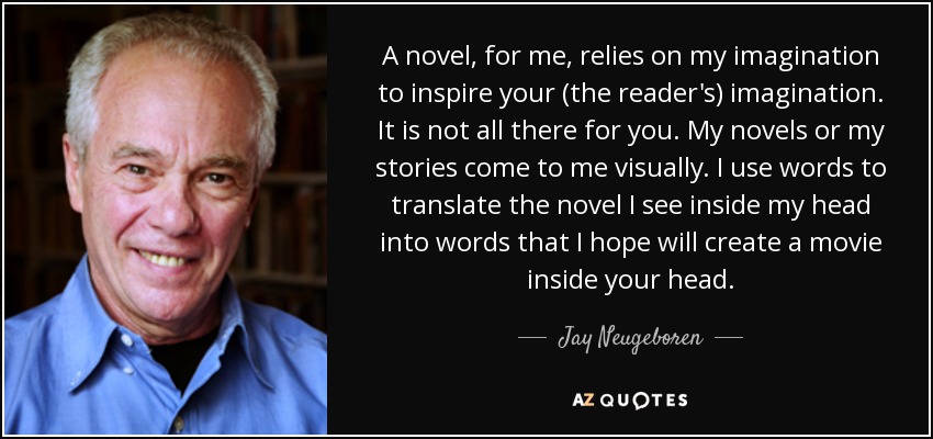 A novel, for me, relies on my imagination to inspire your (the reader's) imagination. It is not all there for you. My novels or my stories come to me visually. I use words to translate the novel I see inside my head into words that I hope will create a movie inside your head. - Jay Neugeboren