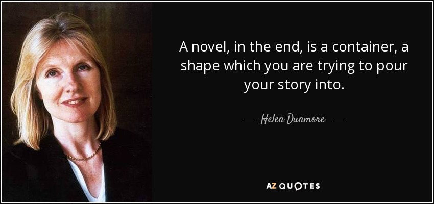 A novel, in the end, is a container, a shape which you are trying to pour your story into. - Helen Dunmore