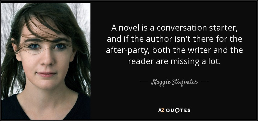 A novel is a conversation starter, and if the author isn't there for the after-party, both the writer and the reader are missing a lot. - Maggie Stiefvater