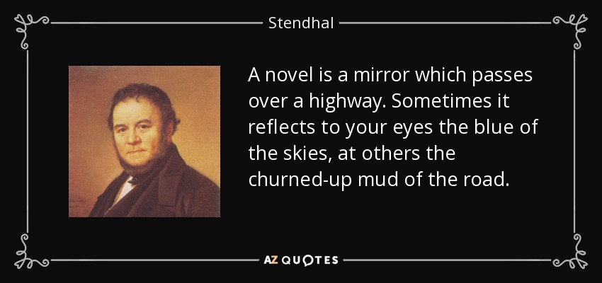 A novel is a mirror which passes over a highway. Sometimes it reflects to your eyes the blue of the skies, at others the churned-up mud of the road. - Stendhal