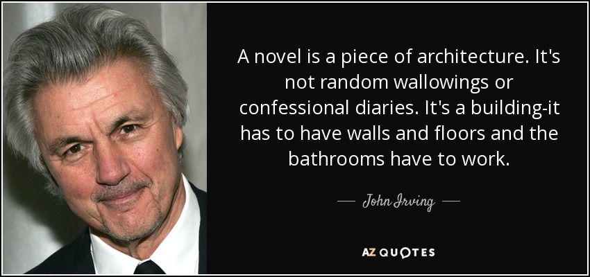 A novel is a piece of architecture. It's not random wallowings or confessional diaries. It's a building-it has to have walls and floors and the bathrooms have to work. - John Irving